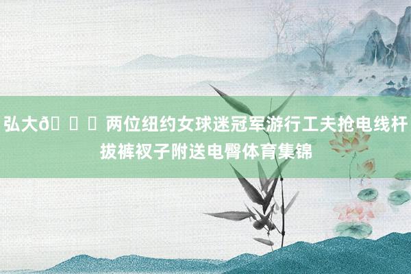 弘大👀两位纽约女球迷冠军游行工夫抢电线杆拔裤衩子附送电臀体育集锦
