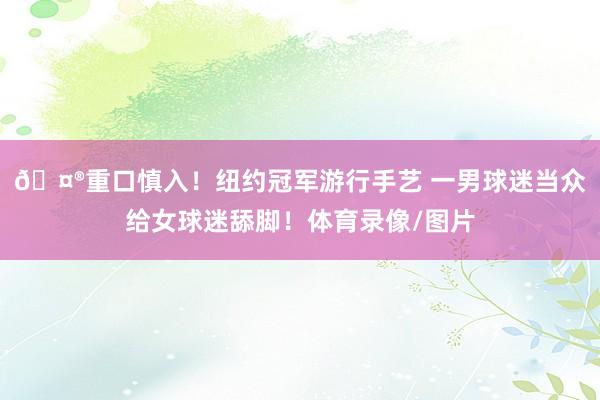 🤮重口慎入!纽约冠军游行手艺 一男球迷当众给女球迷舔脚!体育录像/图片