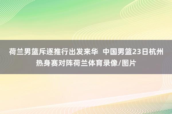 荷兰男篮斥逐推行出发来华  中国男篮23日杭州热身赛对阵荷兰体育录像/图片
