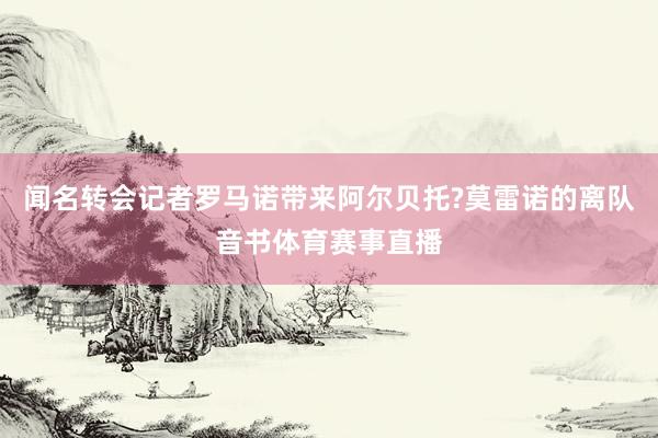 闻名转会记者罗马诺带来阿尔贝托?莫雷诺的离队音书体育赛事直播