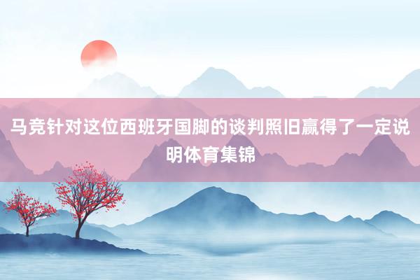 马竞针对这位西班牙国脚的谈判照旧赢得了一定说明体育集锦