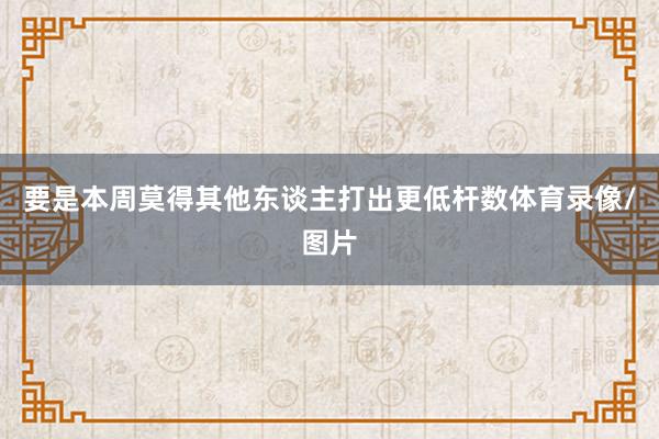 要是本周莫得其他东谈主打出更低杆数体育录像/图片